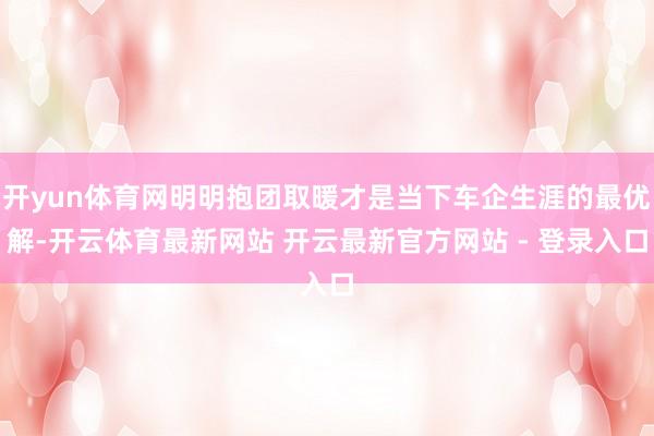 开yun体育网明明抱团取暖才是当下车企生涯的最优解-开云体育最新网站 开云最新官方网站 - 登录入口