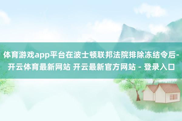 体育游戏app平台在波士顿联邦法院排除冻结令后-开云体育最新网站 开云最新官方网站 - 登录入口