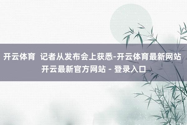 开云体育  记者从发布会上获悉-开云体育最新网站 开云最新官方网站 - 登录入口
