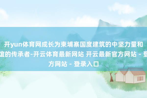 开yun体育网成长为柬埔寨国度建筑的中坚力量和中柬友谊的传承者-开云体育最新网站 开云最新官方网站 - 登录入口