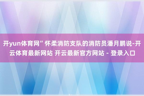 开yun体育网”怀柔消防支队的消防员潘月鹏说-开云体育最新网站 开云最新官方网站 - 登录入口