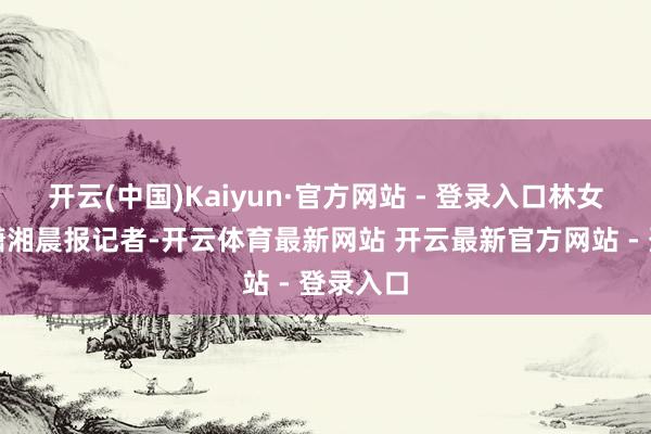 开云(中国)Kaiyun·官方网站 - 登录入口林女士告诉潇湘晨报记者-开云体育最新网站 开云最新官方网站 - 登录入口