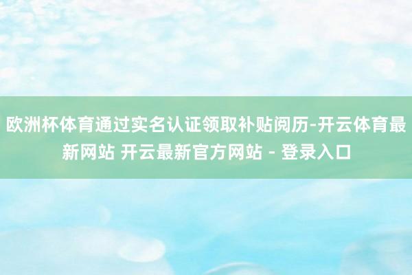 欧洲杯体育通过实名认证领取补贴阅历-开云体育最新网站 开云最新官方网站 - 登录入口