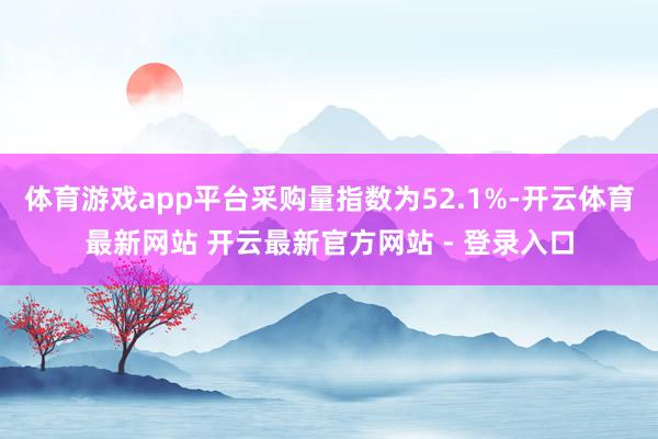 体育游戏app平台采购量指数为52.1%-开云体育最新网站 开云最新官方网站 - 登录入口