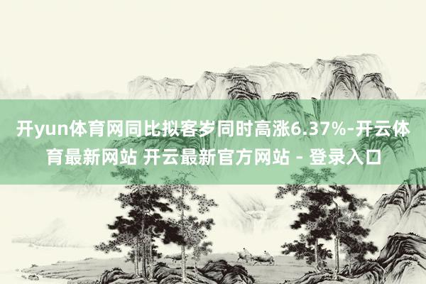 开yun体育网同比拟客岁同时高涨6.37%-开云体育最新网站 开云最新官方网站 - 登录入口