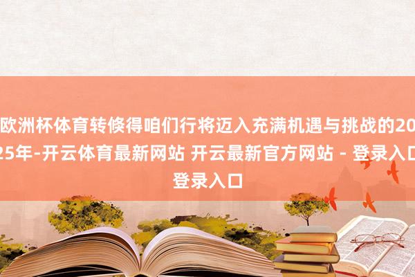 欧洲杯体育转倏得咱们行将迈入充满机遇与挑战的2025年-开云体育最新网站 开云最新官方网站 - 登录入口