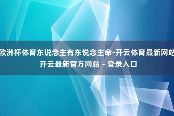 欧洲杯体育东说念主有东说念主命-开云体育最新网站 开云最新官方网站 - 登录入口