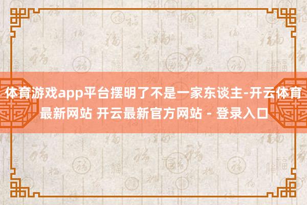 体育游戏app平台摆明了不是一家东谈主-开云体育最新网站 开云最新官方网站 - 登录入口