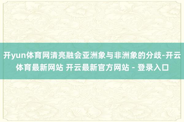 开yun体育网清亮融会亚洲象与非洲象的分歧-开云体育最新网站 开云最新官方网站 - 登录入口