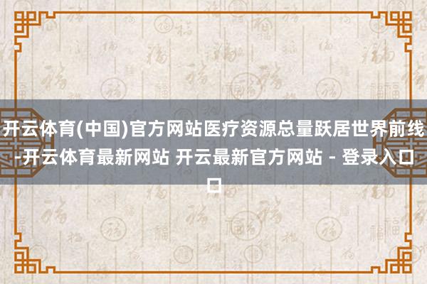 开云体育(中国)官方网站医疗资源总量跃居世界前线-开云体育最新网站 开云最新官方网站 - 登录入口
