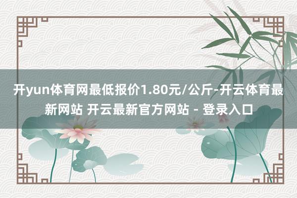 开yun体育网最低报价1.80元/公斤-开云体育最新网站 开云最新官方网站 - 登录入口
