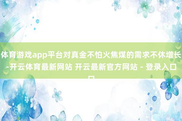 体育游戏app平台对真金不怕火焦煤的需求不休增长-开云体育最新网站 开云最新官方网站 - 登录入口