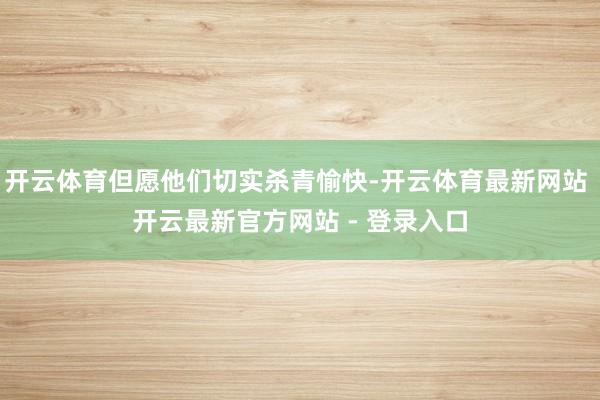 开云体育但愿他们切实杀青愉快-开云体育最新网站 开云最新官方网站 - 登录入口