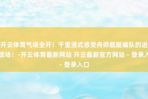 开云体育气场全开！千里浸式感受舟师舰艇编队的进修现场！-开云体育最新网站 开云最新官方网站 - 登录入口