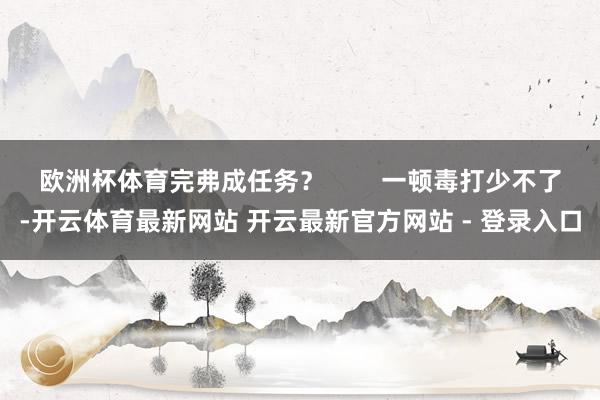 欧洲杯体育完弗成任务？        一顿毒打少不了-开云体育最新网站 开云最新官方网站 - 登录入口