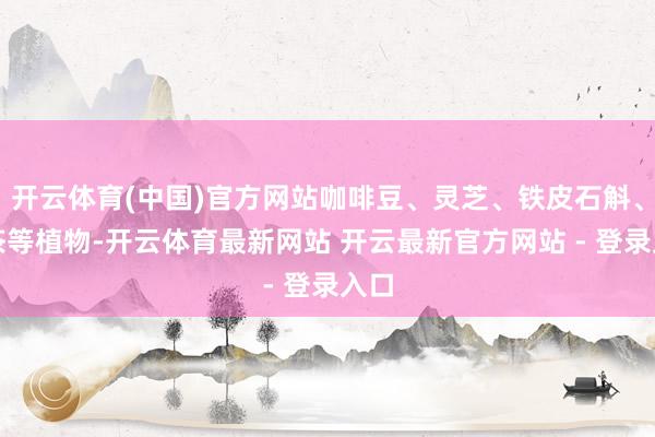 开云体育(中国)官方网站咖啡豆、灵芝、铁皮石斛、藤茶等植物-开云体育最新网站 开云最新官方网站 - 登录入口