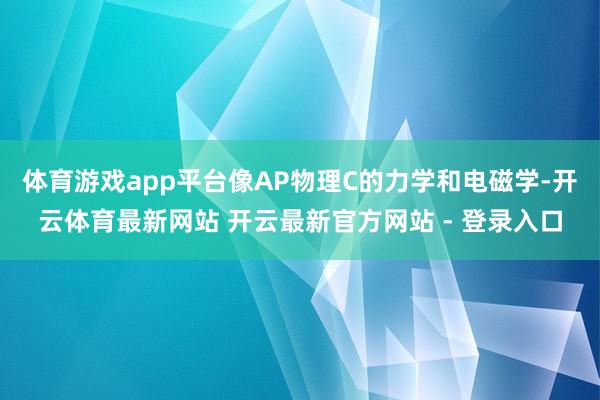 体育游戏app平台像AP物理C的力学和电磁学-开云体育最新网站 开云最新官方网站 - 登录入口