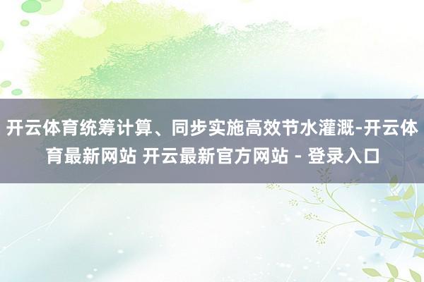 开云体育统筹计算、同步实施高效节水灌溉-开云体育最新网站 开云最新官方网站 - 登录入口