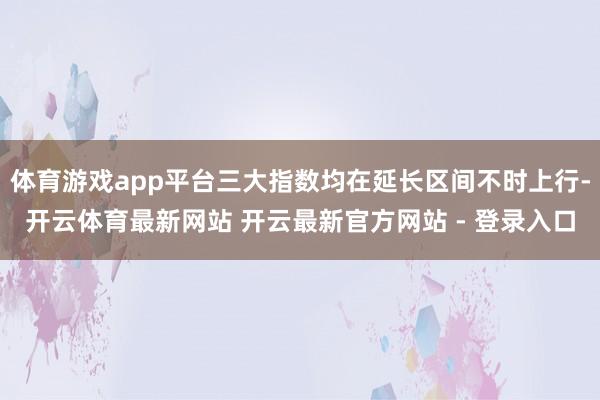 体育游戏app平台三大指数均在延长区间不时上行-开云体育最新网站 开云最新官方网站 - 登录入口