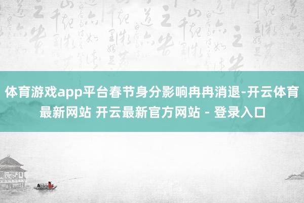 体育游戏app平台春节身分影响冉冉消退-开云体育最新网站 开云最新官方网站 - 登录入口