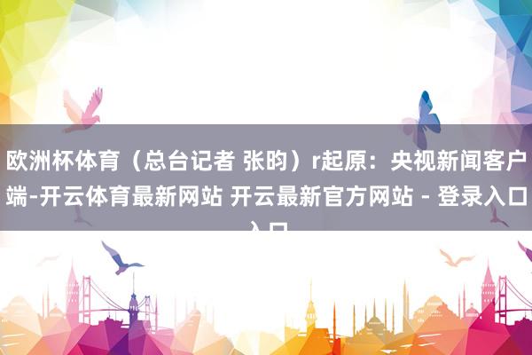 欧洲杯体育（总台记者 张昀）r起原：央视新闻客户端-开云体育最新网站 开云最新官方网站 - 登录入口
