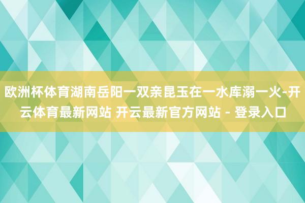 欧洲杯体育湖南岳阳一双亲昆玉在一水库溺一火-开云体育最新网站 开云最新官方网站 - 登录入口