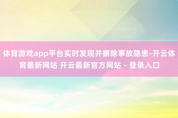 体育游戏app平台实时发现并摒除事故隐患-开云体育最新网站 开云最新官方网站 - 登录入口