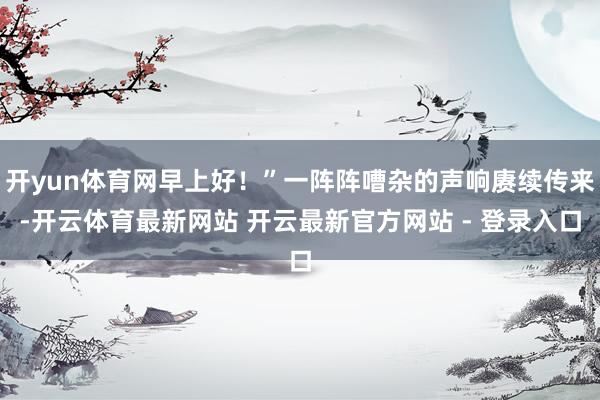 开yun体育网早上好！”一阵阵嘈杂的声响赓续传来-开云体育最新网站 开云最新官方网站 - 登录入口
