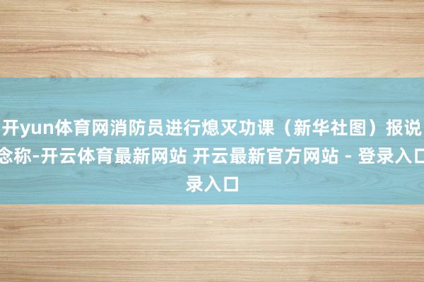开yun体育网消防员进行熄灭功课（新华社图）报说念称-开云体育最新网站 开云最新官方网站 - 登录入口