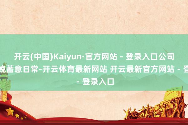开云(中国)Kaiyun·官方网站 - 登录入口公司现在分娩蓄意日常-开云体育最新网站 开云最新官方网站 - 登录入口