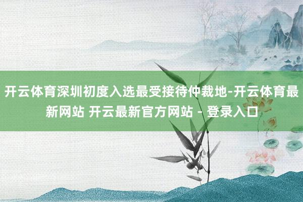 开云体育深圳初度入选最受接待仲裁地-开云体育最新网站 开云最新官方网站 - 登录入口