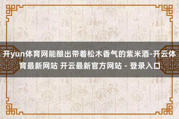 开yun体育网能酿出带着松木香气的紫米酒-开云体育最新网站 开云最新官方网站 - 登录入口