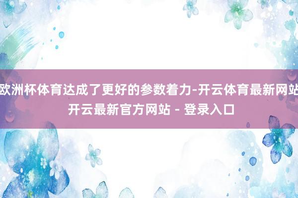 欧洲杯体育达成了更好的参数着力-开云体育最新网站 开云最新官方网站 - 登录入口