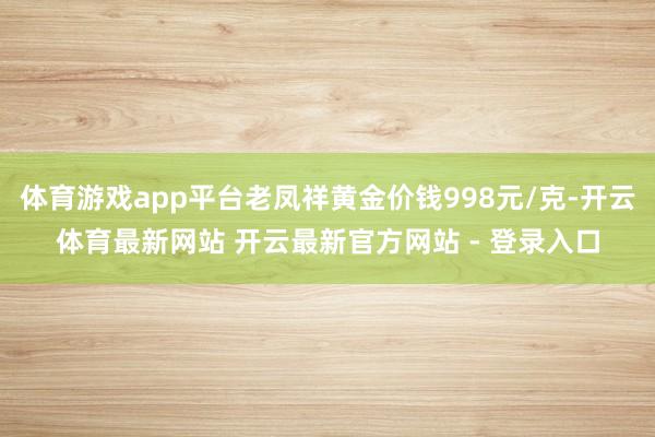 体育游戏app平台老凤祥黄金价钱998元/克-开云体育最新网站 开云最新官方网站 - 登录入口