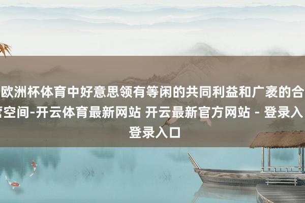 欧洲杯体育中好意思领有等闲的共同利益和广袤的合营空间-开云体育最新网站 开云最新官方网站 - 登录入口