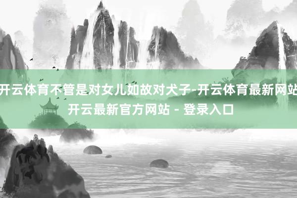 开云体育不管是对女儿如故对犬子-开云体育最新网站 开云最新官方网站 - 登录入口