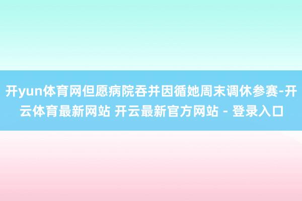 开yun体育网但愿病院吞并因循她周末调休参赛-开云体育最新网站 开云最新官方网站 - 登录入口