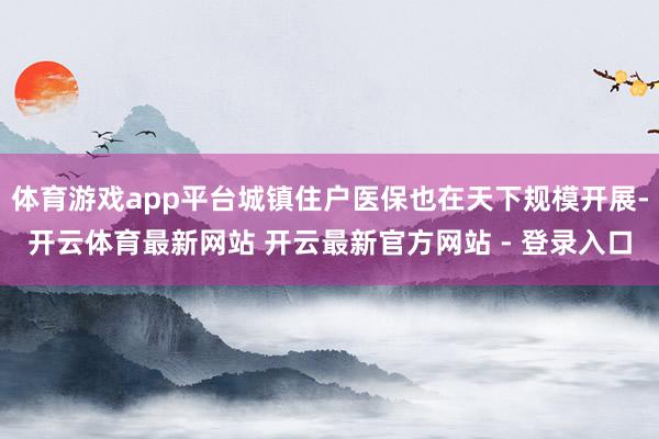 体育游戏app平台城镇住户医保也在天下规模开展-开云体育最新网站 开云最新官方网站 - 登录入口