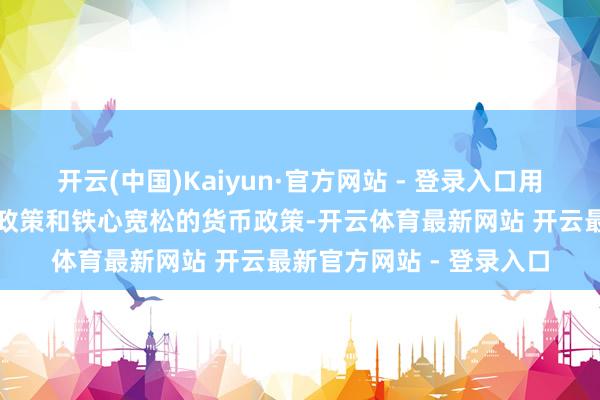 开云(中国)Kaiyun·官方网站 - 登录入口用好用足愈加积极的财政政策和铁心宽松的货币政策-开云体育最新网站 开云最新官方网站 - 登录入口