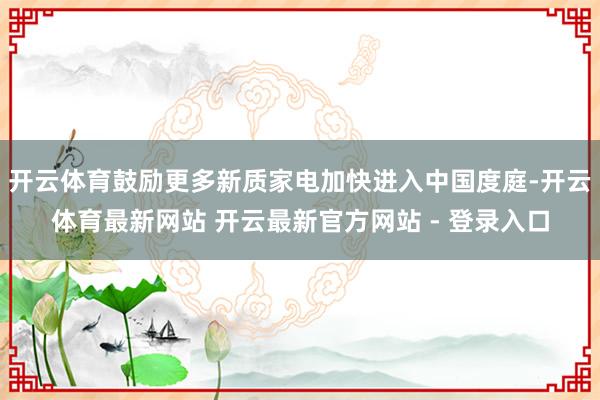 开云体育鼓励更多新质家电加快进入中国度庭-开云体育最新网站 开云最新官方网站 - 登录入口