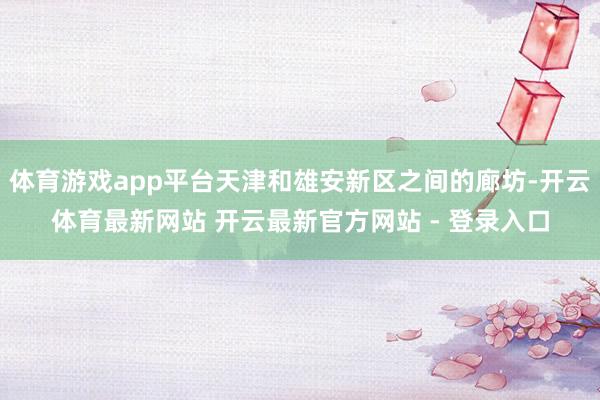 体育游戏app平台天津和雄安新区之间的廊坊-开云体育最新网站 开云最新官方网站 - 登录入口