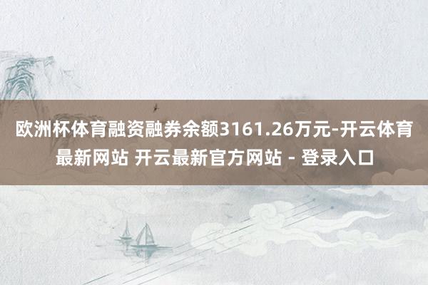 欧洲杯体育融资融券余额3161.26万元-开云体育最新网站 开云最新官方网站 - 登录入口