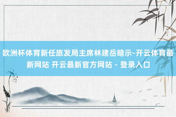 欧洲杯体育新任旅发局主席林建岳暗示-开云体育最新网站 开云最新官方网站 - 登录入口