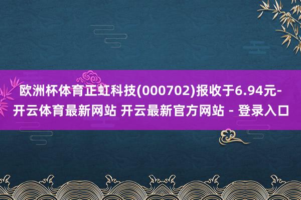 欧洲杯体育正虹科技(000702)报收于6.94元-开云体育最新网站 开云最新官方网站 - 登录入口