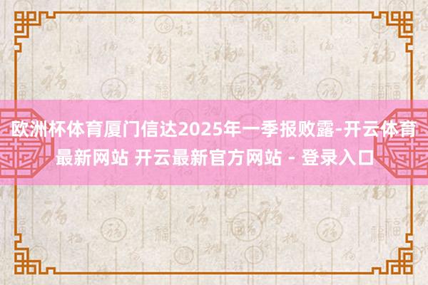 欧洲杯体育厦门信达2025年一季报败露-开云体育最新网站 开云最新官方网站 - 登录入口
