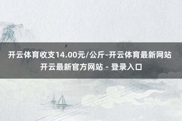 开云体育收支14.00元/公斤-开云体育最新网站 开云最新官方网站 - 登录入口