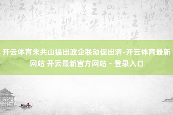 开云体育朱共山提出政企联动促出清-开云体育最新网站 开云最新官方网站 - 登录入口