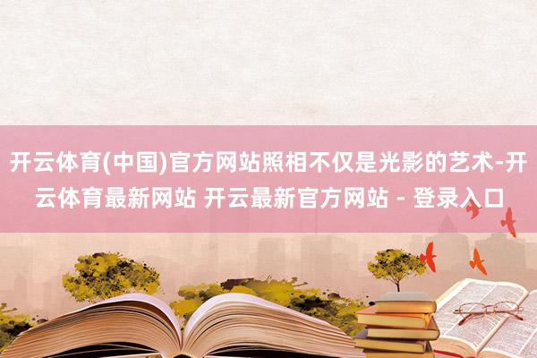 开云体育(中国)官方网站照相不仅是光影的艺术-开云体育最新网站 开云最新官方网站 - 登录入口