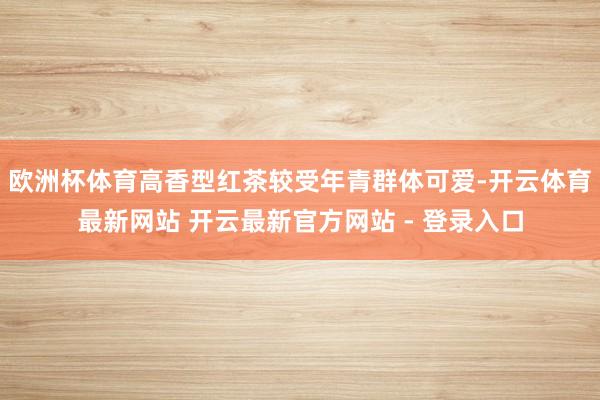 欧洲杯体育高香型红茶较受年青群体可爱-开云体育最新网站 开云最新官方网站 - 登录入口
