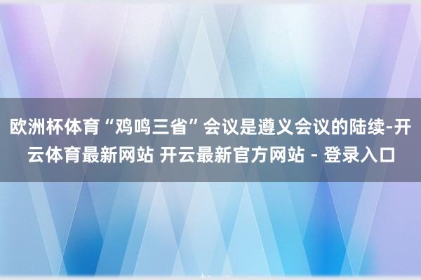 欧洲杯体育“鸡鸣三省”会议是遵义会议的陆续-开云体育最新网站 开云最新官方网站 - 登录入口